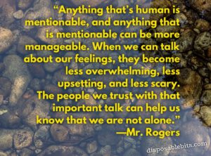 Anything that’s human is mentionable, and anything that is mentionable can be more manageable. When we can talk about our feelings, they become less overwhelming, less upsetting, and less scary. The people we trust with that important talk can help us know that we are not alone.